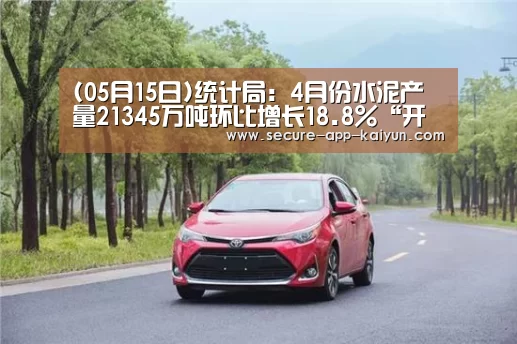 (05月15日)统计局:4月份水泥产量21345万吨环比增长18.8%“开云体育稳定访问”(图2) KAIYUN SPORTS